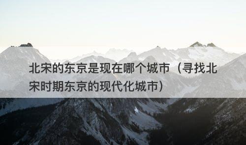 北宋的东京是现在哪个城市（寻找北宋时期东京的现代化城市）