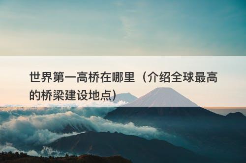 世界第一高桥在哪里（介绍全球最高的桥梁建设地点）