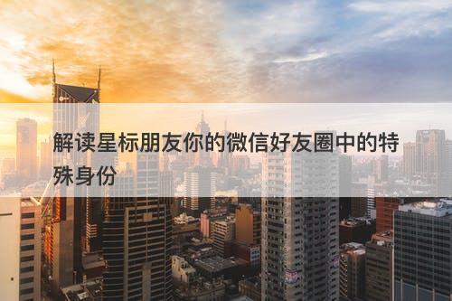 解读星标朋友你的微信好友圈中的特殊身份