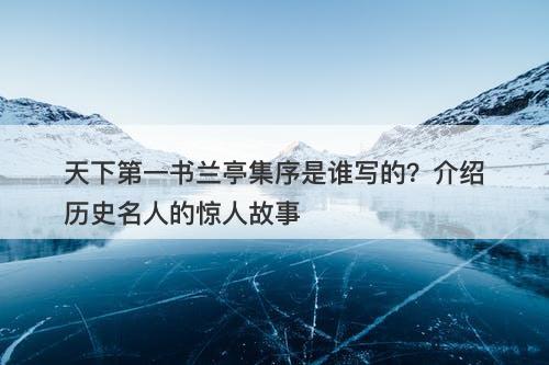 天下第一书兰亭集序是谁写的？介绍历史名人的惊人故事
