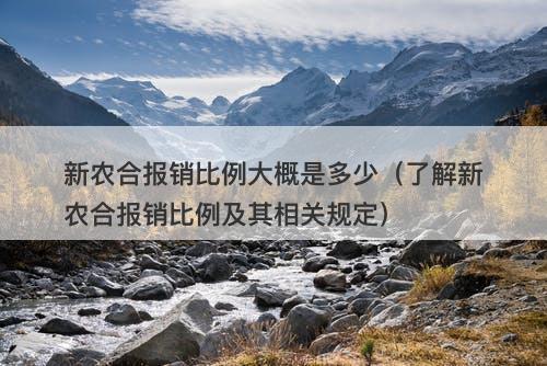 新农合报销比例大概是多少（了解新农合报销比例及其相关规定）