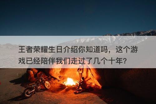 王者荣耀生日介绍你知道吗，这个游戏已经陪伴我们走过了几个十年？