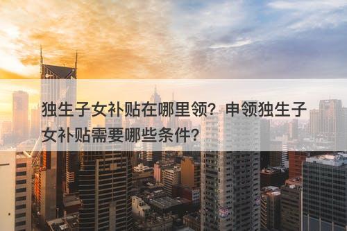 独生子女补贴在哪里领？申领独生子女补贴需要哪些条件？