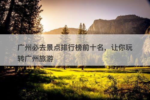 广州必去景点排行榜前十名，让你玩转广州旅游