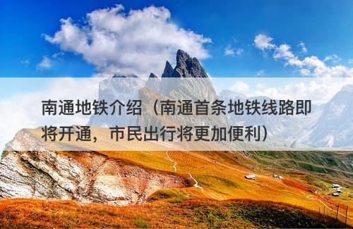 南通地铁介绍（南通首条地铁线路即将开通，市民出行将更加便利）