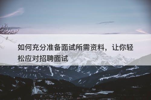 如何充分准备面试所需资料，让你轻松应对招聘面试