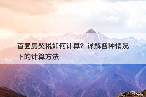 首套房契税如何计算？详解各种情况下的计算方法