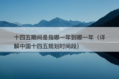 十四五期间是指哪一年到哪一年（详解中国十四五规划时间段）