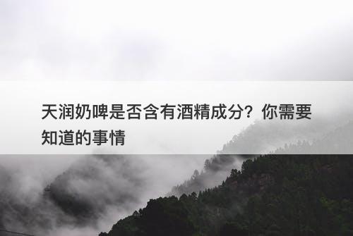 天润奶啤是否含有酒精成分？你需要知道的事情