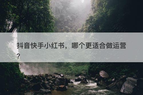 抖音快手小红书，哪个更适合做运营？