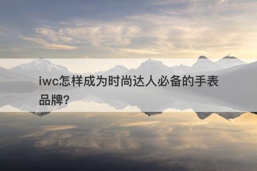 iwc怎样成为时尚达人必备的手表品牌？
