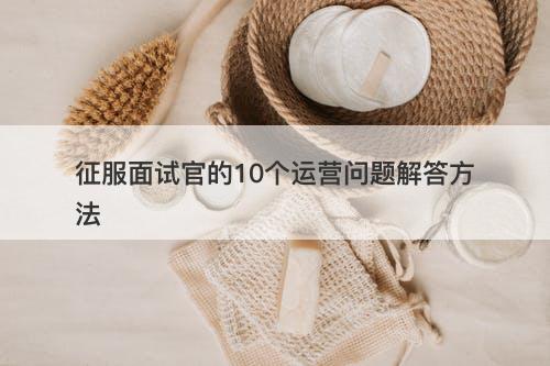 征服面试官的10个运营问题解答方法