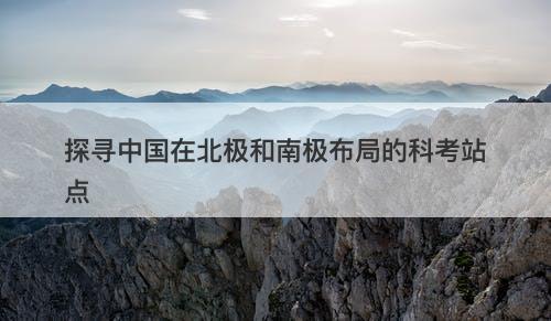 探寻中国在北极和南极布局的科考站点
