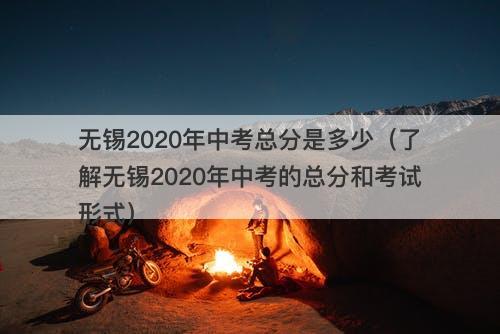无锡2020年中考总分是多少（了解无锡2020年中考的总分和考试形式）