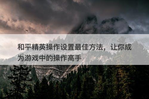 和平精英操作设置最佳方法，让你成为游戏中的操作高手