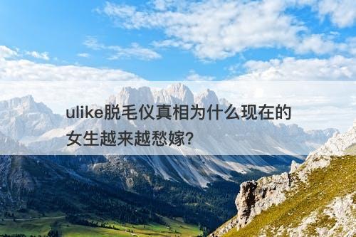 ulike脱毛仪真相为什么现在的女生越来越愁嫁？