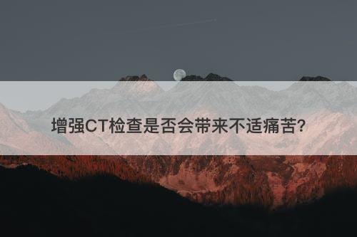 增强CT检查是否会带来不适痛苦？