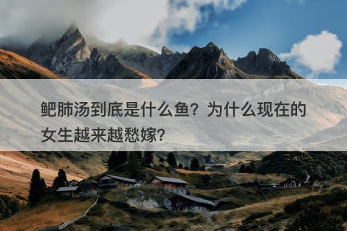 鲃肺汤到底是什么鱼？为什么现在的女生越来越愁嫁？