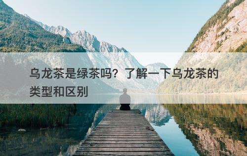 乌龙茶是绿茶吗？了解一下乌龙茶的类型和区别