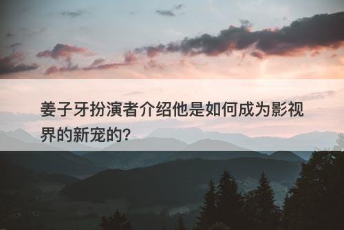 姜子牙扮演者介绍他是如何成为影视界的新宠的？