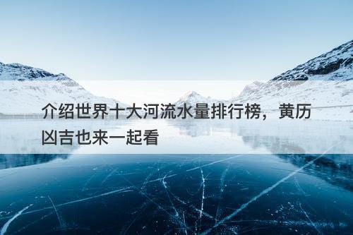 介绍世界十大河流水量排行榜，黄历凶吉也来一起看-图1