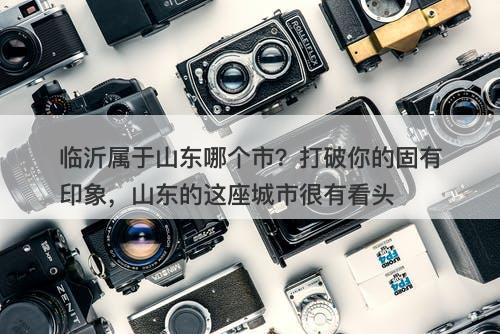临沂属于山东哪个市？打破你的固有印象，山东的这座城市很有看头