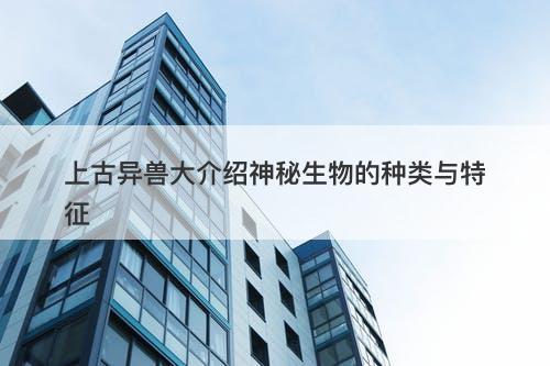 上古异兽大介绍神秘生物的种类与特征