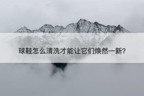 球鞋怎么清洗才能让它们焕然一新？
