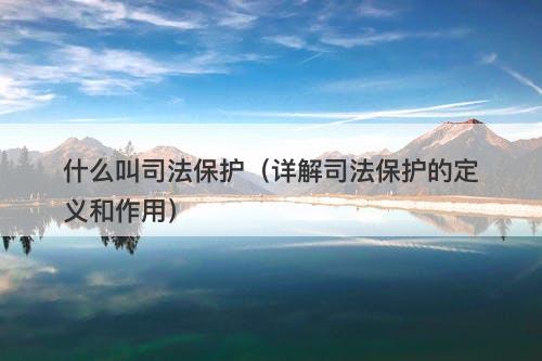 什么叫司法保护（详解司法保护的定义和作用）