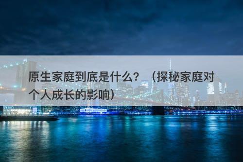 原生家庭到底是什么？（探秘家庭对个人成长的影响）