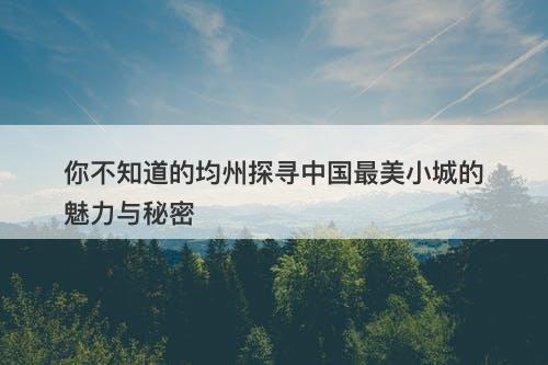 你不知道的均州探寻中国最美小城的魅力与秘密