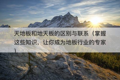 天地板和地天板的区别与联系（掌握这些知识，让你成为地板行业的专家）-图1