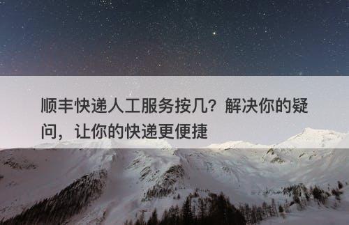 顺丰快递人工服务按几？解决你的疑问，让你的快递更便捷