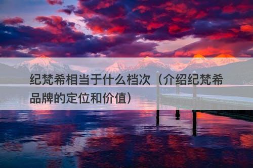 纪梵希相当于什么档次（介绍纪梵希品牌的定位和价值）-图1