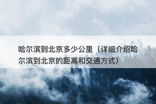 哈尔滨到北京多少公里（详细介绍哈尔滨到北京的距离和交通方式）