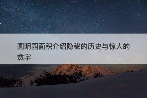 圆明园面积介绍隐秘的历史与惊人的数字