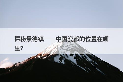 探秘景德镇——中国瓷都的位置在哪里？