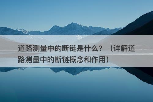 道路测量中的断链是什么？（详解道路测量中的断链概念和作用）