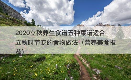 2020立秋养生食谱五种菜谱适合立秋时节吃的食物做法（营养美食推荐）-图1