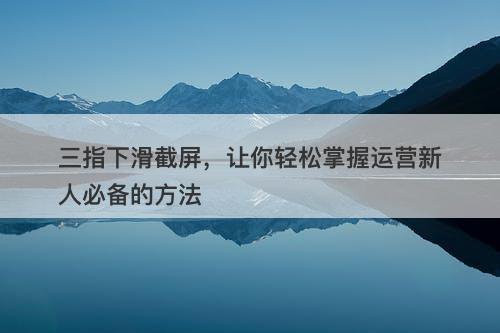 三指下滑截屏，让你轻松掌握运营新人必备的方法