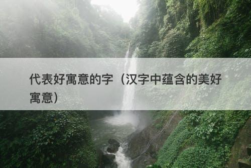 代表好寓意的字（汉字中蕴含的美好寓意）