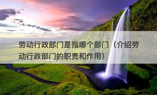 劳动行政部门是指哪个部门（介绍劳动行政部门的职责和作用）