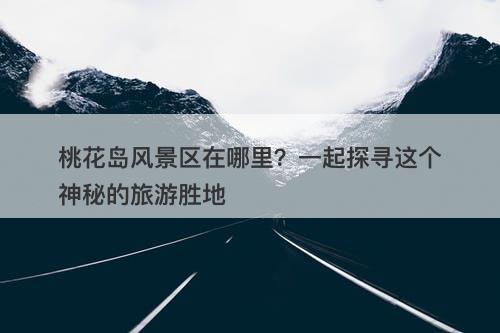 桃花岛风景区在哪里？一起探寻这个神秘的旅游胜地