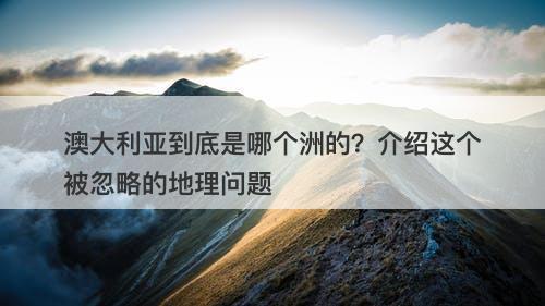 澳大利亚到底是哪个洲的？介绍这个被忽略的地理问题