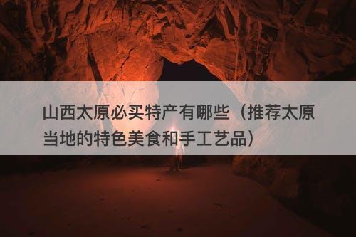 山西太原必买特产有哪些（推荐太原当地的特色美食和手工艺品）
