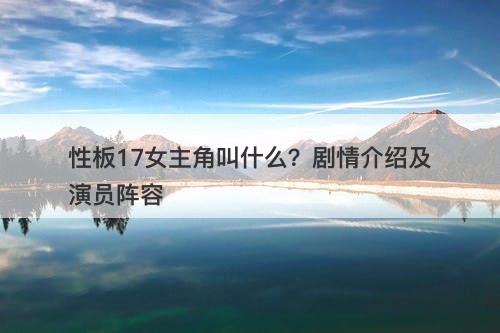 性板17女主角叫什么？剧情介绍及演员阵容