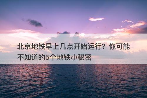 北京地铁早上几点开始运行？你可能不知道的5个地铁小秘密