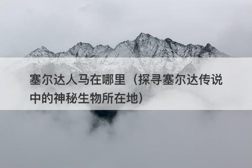 塞尔达人马在哪里（探寻塞尔达传说中的神秘生物所在地）-图1