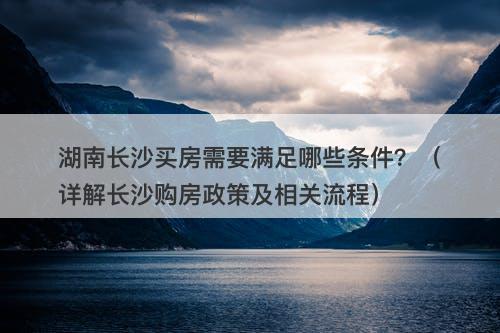 湖南长沙买房需要满足哪些条件？（详解长沙购房政策及相关流程）