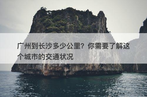 广州到长沙多少公里？你需要了解这个城市的交通状况-图1